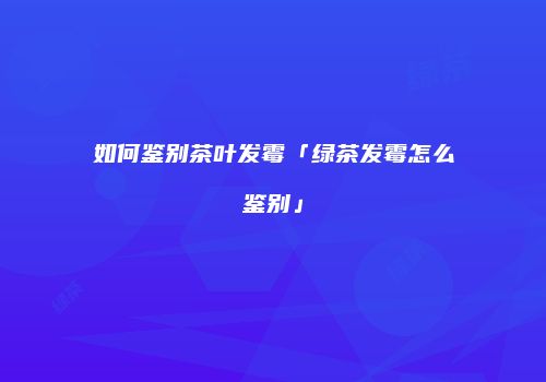 如何鉴别茶叶发霉「绿茶发霉怎么鉴别」