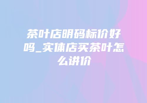 茶叶店明码标价好吗_实体店买茶叶怎么讲价