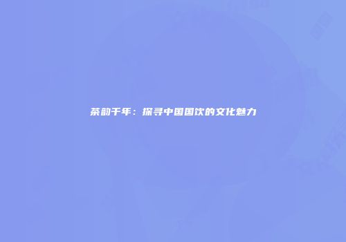 茶韵千年：探寻中国国饮的文化魅力