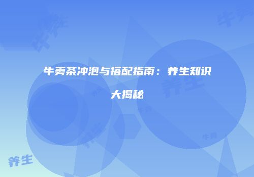 牛蒡茶冲泡与搭配指南：养生知识大揭秘