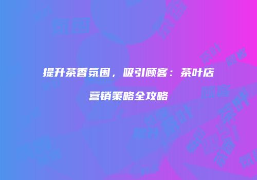 提升茶香氛围，吸引顾客：茶叶店营销策略全攻略