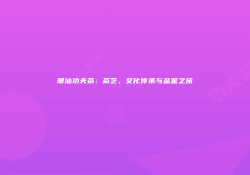 潮汕功夫茶：茶艺、文化传承与品鉴之旅