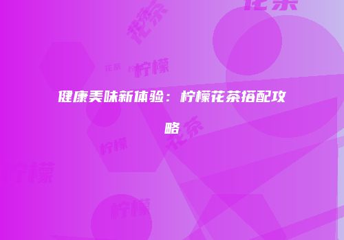 健康美味新体验：柠檬花茶搭配攻略