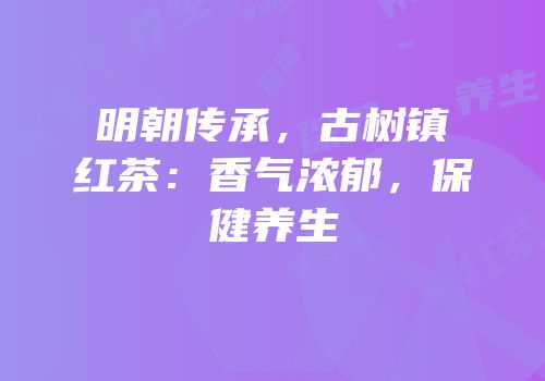 明朝传承，古树镇红茶：香气浓郁，保健养生