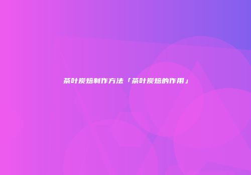 茶叶炭焙制作方法「茶叶炭焙的作用」