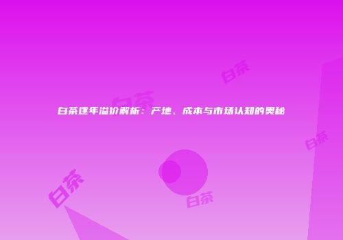 白茶逐年溢价解析：产地、成本与市场认知的奥秘