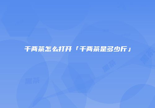 千两茶怎么打开「千两茶是多少斤」