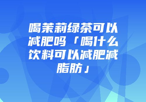 喝茉莉绿茶可以减肥吗「喝什么饮料可以减肥减脂肪」