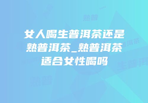 女人喝生普洱茶还是熟普洱茶_熟普洱茶适合女性喝吗