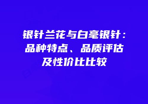 银针兰花与白毫银针：品种特点、品质评估及性价比比较
