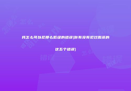 我怎么可以犯那么低级的错误(你有没有犯过喝茶的这五个错误)