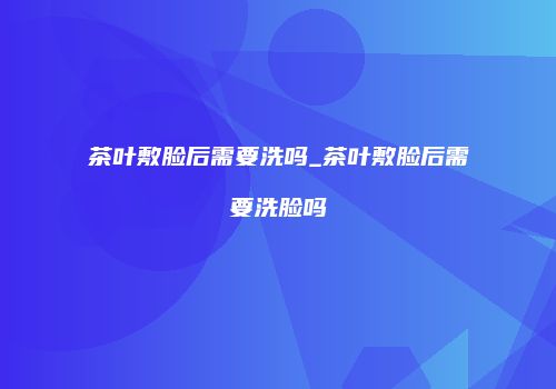 茶叶敷脸后需要洗吗_茶叶敷脸后需要洗脸吗