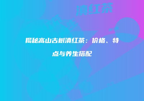 揭秘高山古树滇红茶：价格、特点与养生搭配