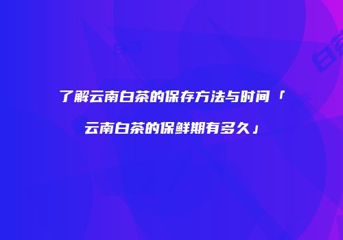 了解云南白茶的保存方法与时间「云南白茶的保鲜期有多久」