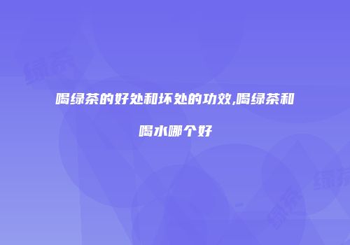 喝绿茶的好处和坏处的功效,喝绿茶和喝水哪个好