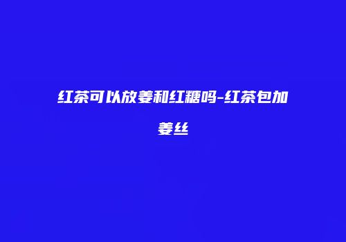 红茶可以放姜和红糖吗-红茶包加姜丝