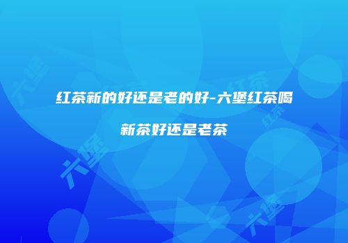 红茶新的好还是老的好-六堡红茶喝新茶好还是老茶