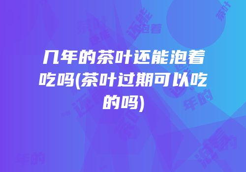 几年的茶叶还能泡着吃吗(茶叶过期可以吃的吗)