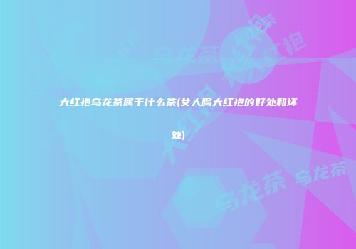 大红袍乌龙茶属于什么茶(女人喝大红袍的好处和坏处)