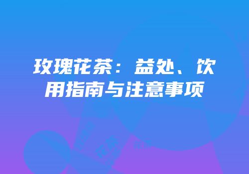 玫瑰花茶：益处、饮用指南与注意事项