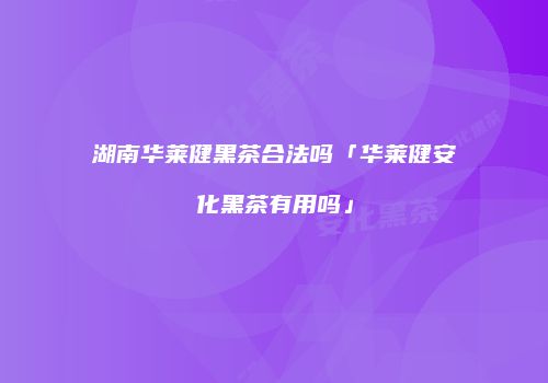 湖南华莱健黑茶合法吗「华莱健安化黑茶有用吗」