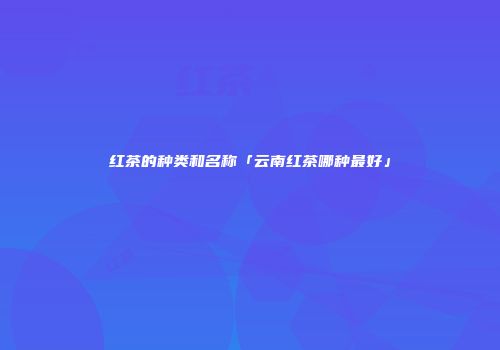 红茶的种类和名称「云南红茶哪种最好」