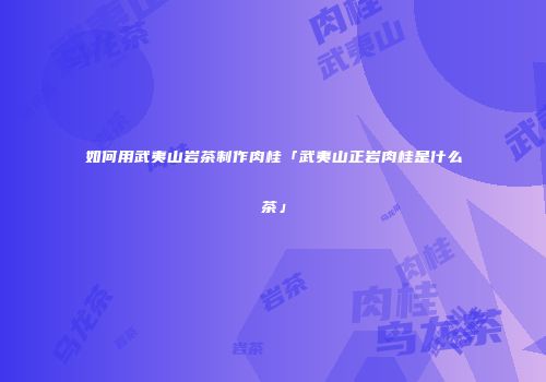 如何用武夷山岩茶制作肉桂「武夷山正岩肉桂是什么茶」
