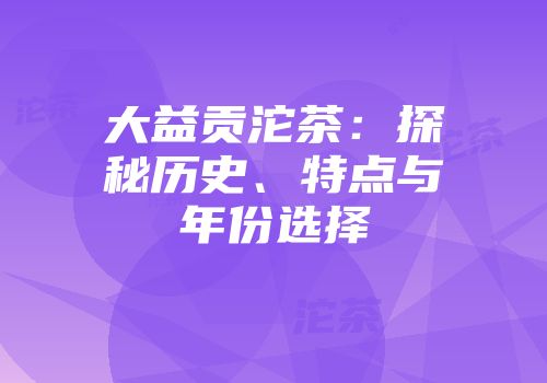 大益贡沱茶：探秘历史、特点与年份选择