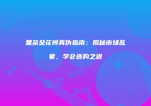 黑茶金花辨真伪指南：揭秘市场乱象，学会选购之道