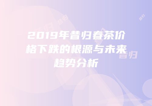 2019年昔归春茶价格下跌的根源与未来趋势分析