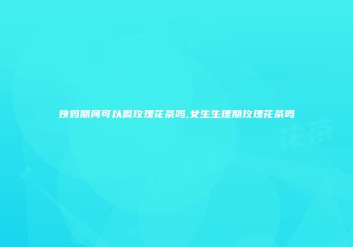 姨妈期间可以喝玫瑰花茶吗,女生生理期玫瑰花茶吗