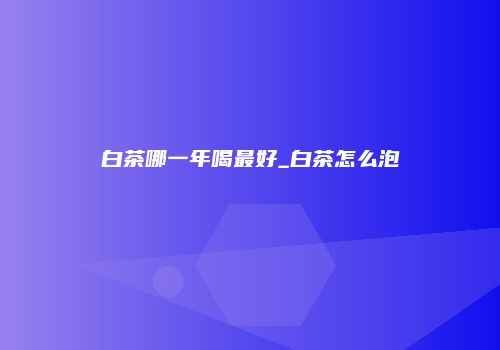 白茶哪一年喝最好_白茶怎么泡