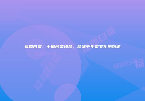 福鼎白茶：中国名茶珍品，品味千年茶文化的精髓