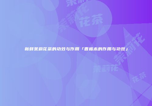 新鲜茉莉花茶的功效与作用「香椿木的作用与功效」