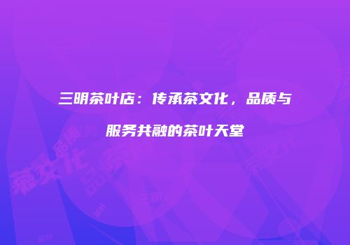 三明茶叶店：传承茶文化，品质与服务共融的茶叶天堂