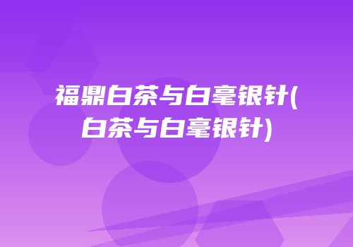 福鼎白茶与白毫银针(白茶与白毫银针)