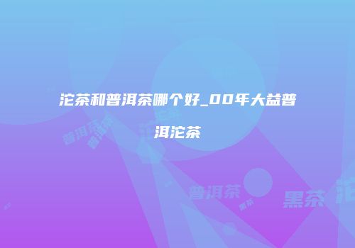 沱茶和普洱茶哪个好_00年大益普洱沱茶