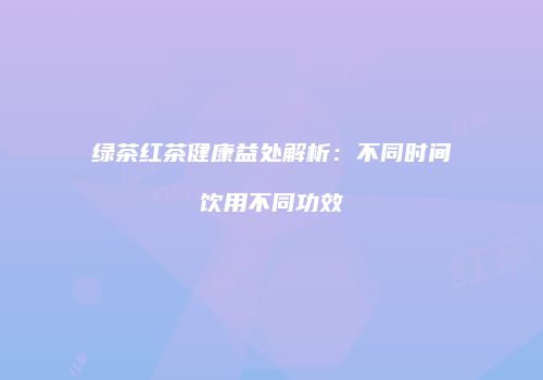 绿茶红茶健康益处解析：不同时间饮用不同功效