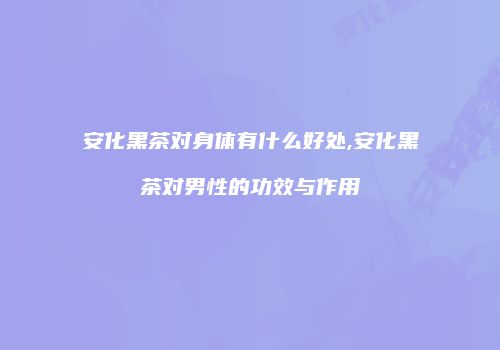安化黑茶对身体有什么好处,安化黑茶对男性的功效与作用