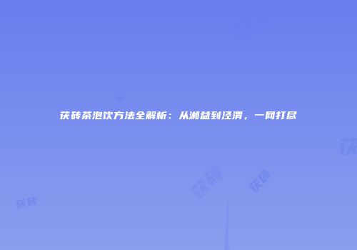 茯砖茶泡饮方法全解析：从湘益到泾渭，一网打尽