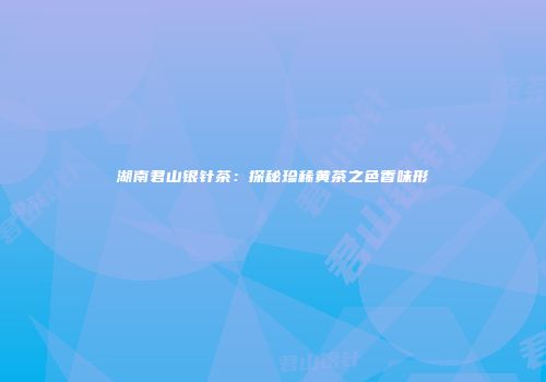 湖南君山银针茶：探秘珍稀黄茶之色香味形