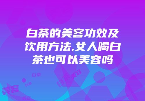 白茶的美容功效及饮用方法,女人喝白茶也可以美容吗