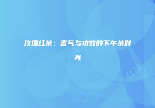 玫瑰红茶：香气与功效的下午茶时光