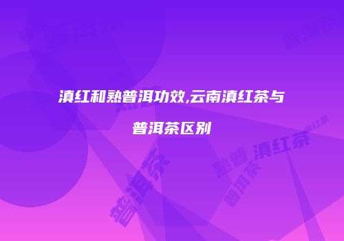 滇红和熟普洱功效,云南滇红茶与普洱茶区别