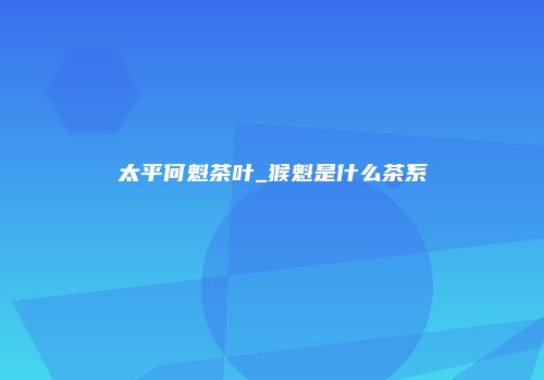 太平何魁茶叶_猴魁是什么茶系