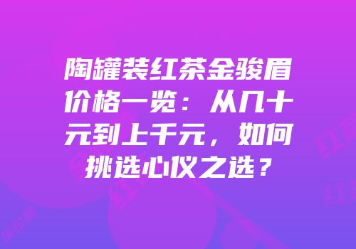陶罐装红茶金骏眉价格一览：从几十元到上千元，如何挑选心仪之选？