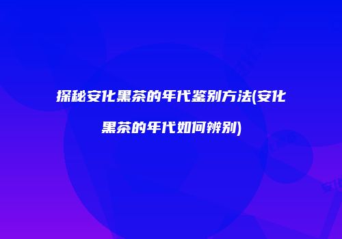 探秘安化黑茶的年代鉴别方法(安化黑茶的年代如何辨别)