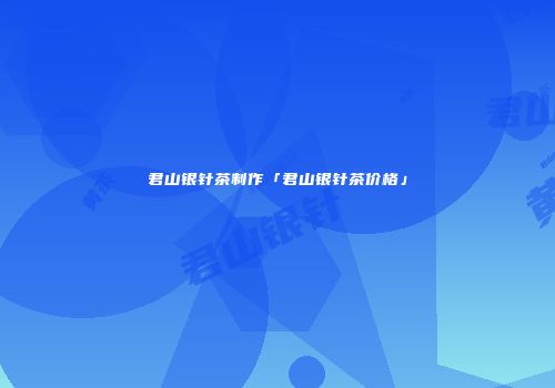 君山银针茶制作「君山银针茶价格」