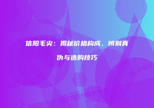 信阳毛尖：揭秘价格构成、辨别真伪与选购技巧