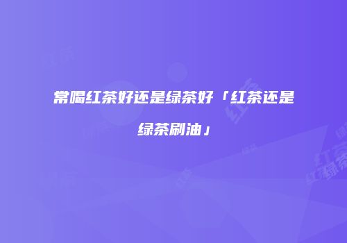常喝红茶好还是绿茶好「红茶还是绿茶刷油」